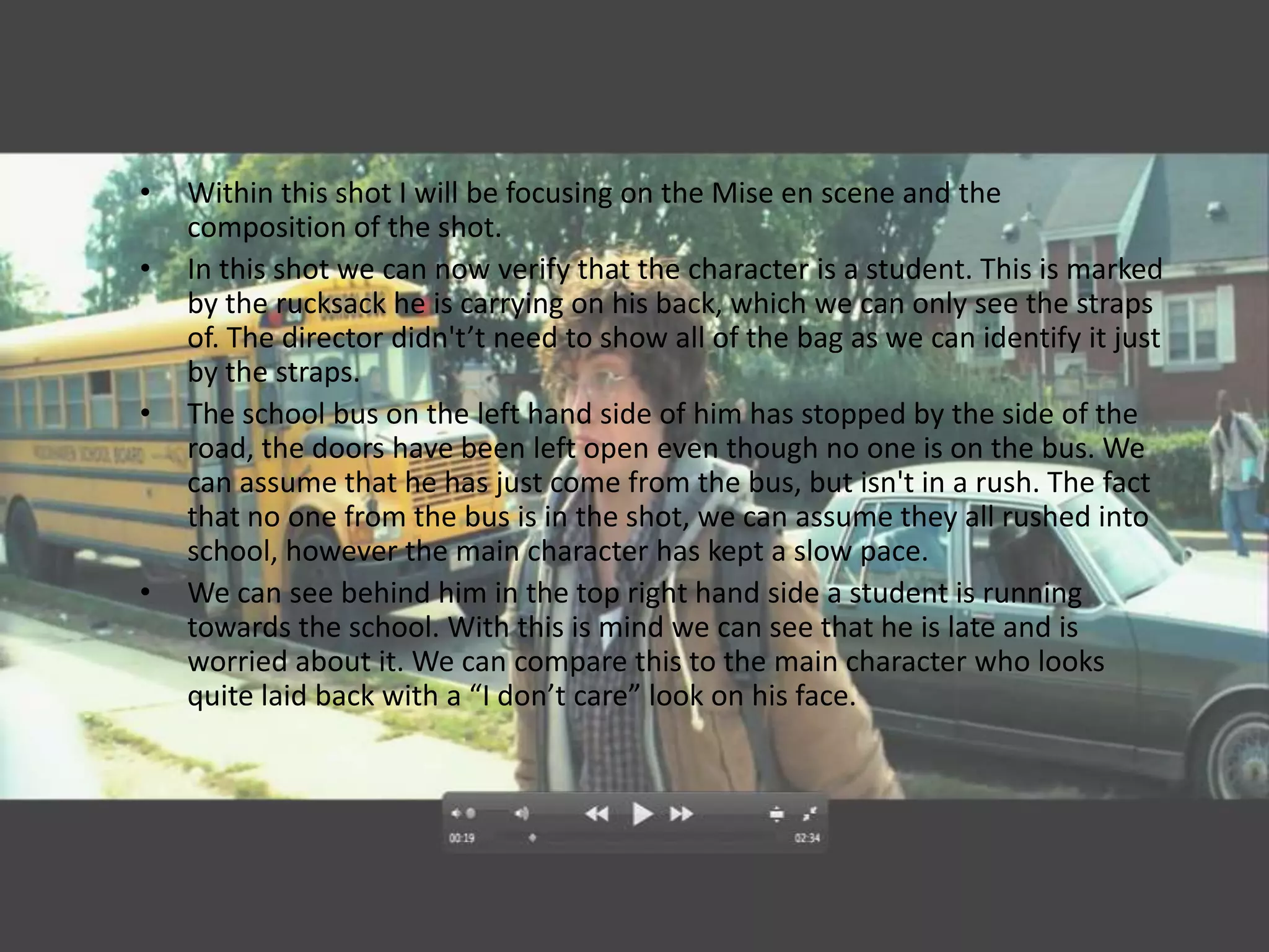 •   Within this shot I will be focusing on the Mise en scene and the
    composition of the shot.
•   In this shot we can now verify that the character is a student. This is marked
    by the rucksack he is carrying on his back, which we can only see the straps
    of. The director didn't’t need to show all of the bag as we can identify it just
    by the straps.
•   The school bus on the left hand side of him has stopped by the side of the
    road, the doors have been left open even though no one is on the bus. We
    can assume that he has just come from the bus, but isn't in a rush. The fact
    that no one from the bus is in the shot, we can assume they all rushed into
    school, however the main character has kept a slow pace.
•   We can see behind him in the top right hand side a student is running
    towards the school. With this is mind we can see that he is late and is
    worried about it. We can compare this to the main character who looks
    quite laid back with a “I don’t care” look on his face.
 
