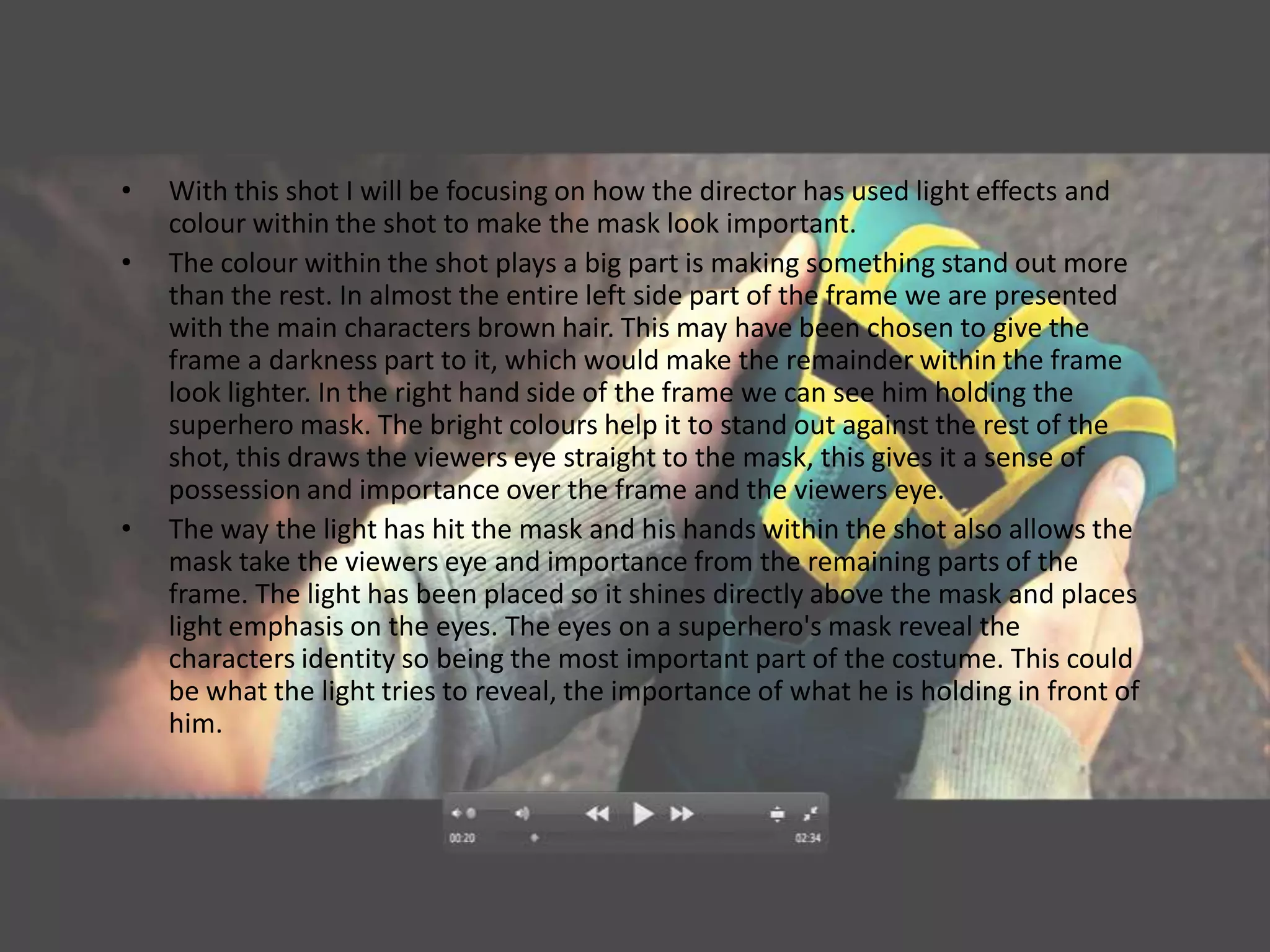 •   With this shot I will be focusing on how the director has used light effects and
    colour within the shot to make the mask look important.
•   The colour within the shot plays a big part is making something stand out more
    than the rest. In almost the entire left side part of the frame we are presented
    with the main characters brown hair. This may have been chosen to give the
    frame a darkness part to it, which would make the remainder within the frame
    look lighter. In the right hand side of the frame we can see him holding the
    superhero mask. The bright colours help it to stand out against the rest of the
    shot, this draws the viewers eye straight to the mask, this gives it a sense of
    possession and importance over the frame and the viewers eye.
•   The way the light has hit the mask and his hands within the shot also allows the
    mask take the viewers eye and importance from the remaining parts of the
    frame. The light has been placed so it shines directly above the mask and places
    light emphasis on the eyes. The eyes on a superhero's mask reveal the
    characters identity so being the most important part of the costume. This could
    be what the light tries to reveal, the importance of what he is holding in front of
    him.
 