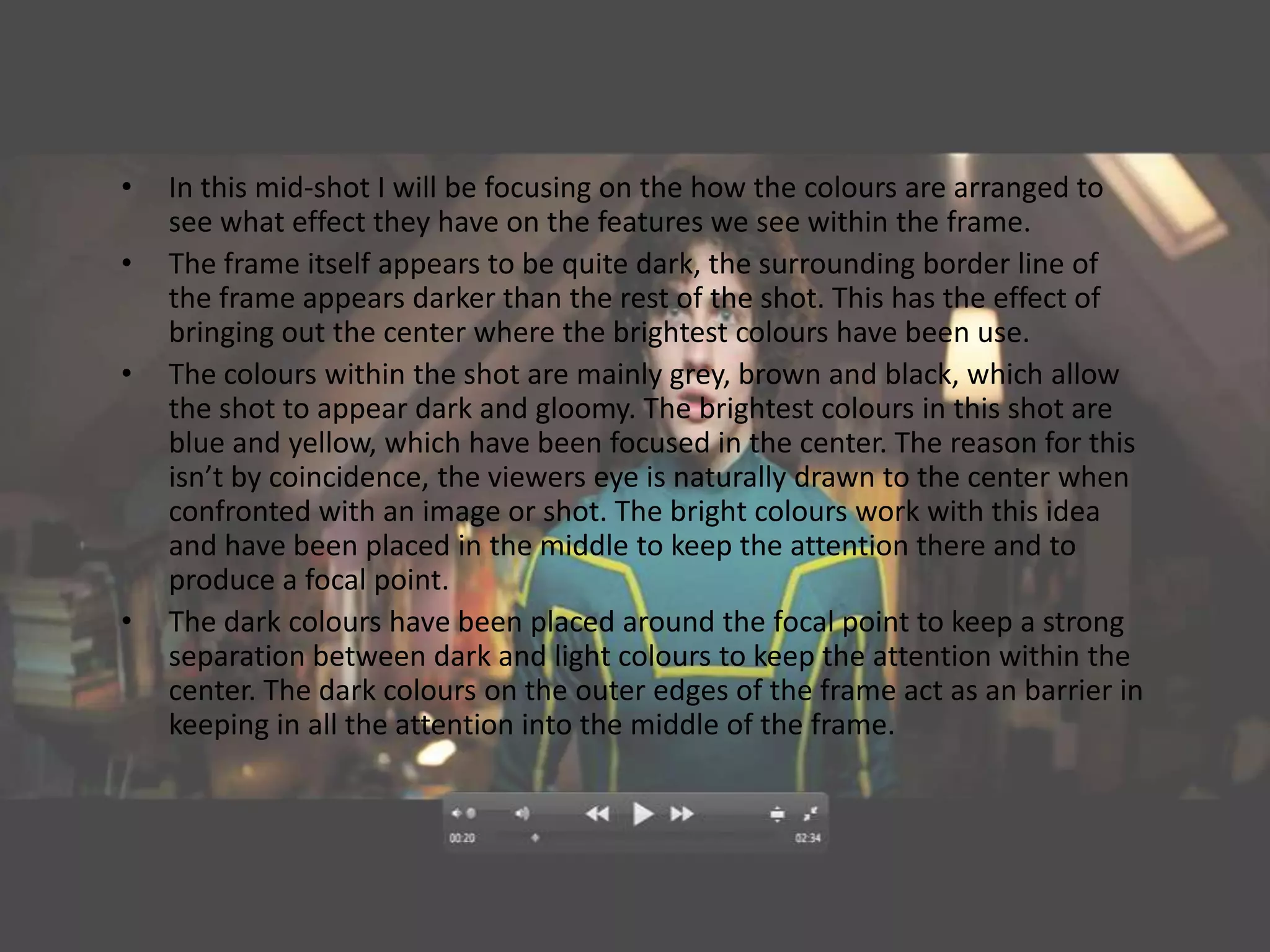 •   In this mid-shot I will be focusing on the how the colours are arranged to
    see what effect they have on the features we see within the frame.
•   The frame itself appears to be quite dark, the surrounding border line of
    the frame appears darker than the rest of the shot. This has the effect of
    bringing out the center where the brightest colours have been use.
•   The colours within the shot are mainly grey, brown and black, which allow
    the shot to appear dark and gloomy. The brightest colours in this shot are
    blue and yellow, which have been focused in the center. The reason for this
    isn’t by coincidence, the viewers eye is naturally drawn to the center when
    confronted with an image or shot. The bright colours work with this idea
    and have been placed in the middle to keep the attention there and to
    produce a focal point.
•   The dark colours have been placed around the focal point to keep a strong
    separation between dark and light colours to keep the attention within the
    center. The dark colours on the outer edges of the frame act as an barrier in
    keeping in all the attention into the middle of the frame.
 