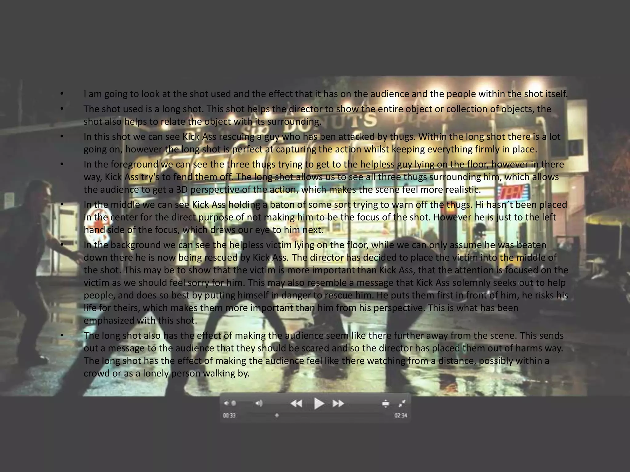 •   I am going to look at the shot used and the effect that it has on the audience and the people within the shot itself.
•   The shot used is a long shot. This shot helps the director to show the entire object or collection of objects, the
    shot also helps to relate the object with its surrounding.
•   In this shot we can see Kick Ass rescuing a guy who has ben attacked by thugs. Within the long shot there is a lot
    going on, however the long shot is perfect at capturing the action whilst keeping everything firmly in place.
•   In the foreground we can see the three thugs trying to get to the helpless guy lying on the floor, however in there
    way, Kick Ass try's to fend them off. The long shot allows us to see all three thugs surrounding him, which allows
    the audience to get a 3D perspective of the action, which makes the scene feel more realistic.
•   In the middle we can see Kick Ass holding a baton of some sort trying to warn off the thugs. Hi hasn’t been placed
    in the center for the direct purpose of not making him to be the focus of the shot. However he is just to the left
    hand side of the focus, which draws our eye to him next.
•   In the background we can see the helpless victim lying on the floor, while we can only assume he was beaten
    down there he is now being rescued by Kick Ass. The director has decided to place the victim into the middle of
    the shot. This may be to show that the victim is more important than Kick Ass, that the attention is focused on the
    victim as we should feel sorry for him. This may also resemble a message that Kick Ass solemnly seeks out to help
    people, and does so best by putting himself in danger to rescue him. He puts them first in front of him, he risks his
    life for theirs, which makes them more important than him from his perspective. This is what has been
    emphasized with this shot.
•   The long shot also has the effect of making the audience seem like there further away from the scene. This sends
    out a message to the audience that they should be scared and so the director has placed them out of harms way.
    The long shot has the effect of making the audience feel like there watching from a distance, possibly within a
    crowd or as a lonely person walking by.
 