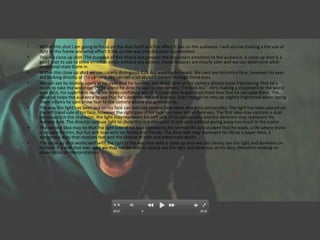 •   Within this shot I am going to focus on the shot itself and the effect it has on the audience. I will also be looking a the use of
    light in this frame and what effect it has on the way the character is presented.
•   This is a close up shot. The purpose of this shot is too present the characters emotions to the audience. A close up shot is a
    good shot to use to show emotion easily without any actions. Facial features are clearly seen and we can determine what
    emotional state there in.
•   Within this close up shot we can clearly distinguish Kick Ass wearing his mask. We cant see his entire face, however his eyes
    are looking directly at the camera. We can tell a lot about a person through there eyes.
•   We can see by looking solely at his eyes that he fearless, the direct look at the camera almost looks frightening, that he’s
    ready to take the world on. In the scene he directly says to the camera “I’m Kick Ass”. He’s making a statement to the world
    who he is, his superhero name. He looks confident, which is important to gain trust from fans that he can save them. The
    close up helps the audience to see that he’s determined and fearless. Even though he may be slightly frightened when facing
    these villains he cant show fear to the camera where the audience lie.
•   The way the light has been put on his face can indicate several new ideas about his personality. The light has been placed on
    the left hand side of his face, however the right side of his face has been left in darkness. The first idea may indicate a dual
    personality in the character, the light may represent his soft side of his personality and the darkness may represent his
    fearless side. The director can use light to show this in a character in one shot without giving away too much in the trailer.
•   The second idea may be that the light side of his face represents his normal life as a student that he leads, a life where there
    is no pain for him, but fun and love with his family and friends. The dark side may represent his life as a super hero, a
    dangerous duty that involves fear and the chance of pain and potentially death.
•   The close up shot works well with the light in the way that with a close up shot we can clearly see the light and darkness on
    his face. If a mid shot was used we may not be able to clearly see the light and darkness on his face, therefore making no
    observation or interpretations.
 