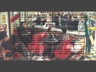 •   In this shot I will be focusing on the Mise en scene and looking in particular at the lighting
    and what effect that has on the people within the shot and the ideas that can be generated
    by the audience.
•   This is a long shot of a café that the main character and his girlfriend are seen sitting in. The
    use of light in this shot is quite effective in making a judgment on the characters within the
    shot.
•   Within the center of the shot we see the main character and his girlfriend talking on the
    café table. They have been placed directly under a light source, this creates the feeling of a
    calm peaceful atmosphere, an equilibrium state has been created.
•   On the left, however we can see a young guy with who appears to be a bouncer on the
    opposing side of him. The two guys have been placed in a dark corner with no light upon
    them. The dark that shrouds them almost creates a disturbing aurora amongst the
    remaining people in the room. This creates a somewhat disequilibrium corner to the shot.
    The rest of the shot is held in some form of light that makes the dark corner stand out
    easier in the shot.
•   The audience may feel uneasy by the area that is in the dark, maybe that’s why the director
    has decided to place the camera away from them, an indictor to the audience that there
    dangerous. The way the dark has been kept around the two characters may indicate to the
    audience that there dangerous and should be avoided.
 