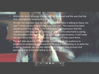 •   Within this shot I'm going to focus on the shot used and the way that the
    shot accompanies what Katie is saying.
•   An over the shoulder shot has been used when Katie is talking to Dave, she
    says “I really could use help from a guy like him”. The camera has been
    placed behind the back of Dave, which gives the impression that the
    audience is with Dave and is listening in with him to what Katie is saying.
    The shot allows the audience to be apart of the conversation, it will make
    the experience seem realistic to the audience as if they were there.
•   The fact that we are looking directly at Katie allows the audience to
    establish an emotional attachment to her as we are listening in to what she
    is saying, however we are also taking what she says into account and
    perceiving it as if she was telling us directly.
 