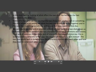 •   In this shot I will be looking at what effect the two-shot has between the two
    characters in the shot.
•   Within this Two-shot we can see that the two characters are focused on something.
    The shot allows us to clearly see what the two characters are doing together and in
    this case their watching something, in this case the news report on Kick Ass.
•   We can clearly see the lack of emotion on both of their faces, the two shot allows us
    to make comparisons between the two character's in terms of emotions and actions.
    Their lack of emotion shows there lack of interest in the subject of Kick Ass, this is
    accompanied by what the father says “He should call himself ass kick instead”. The
    two shot works well in showing how the characters interact with each other and how
    they react to what each other says.
 