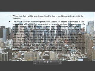 •   Within this shot I will be focusing on how the shot is used to present a scene to the
    audience.
•   This shot is called an establishing shot and is used to set a scene usually used at the
    beginning of a film. This shot is presented to the audience about halfway through the
    trailer. The shot helps to move the audience on to the next scene, however to
    prevent the audience from getting confused its important to set out the scene to
    them so they know where hey are exactly just like in a movie.
•   This shot presents to the audience a view of the skyscrapers w can only associate
    with New York. Its important that the director includes an establislishing shot of a
    scene that the audience will instantly recognize if he is trying to get them to fully
    understand the trailer. Its not as important to choose a specific picture if the director
    has included dialogue that describes where the scene is set.
•   As the director has included a common photo that we can all associate with New York
    there was no need to included dialogue to describe where they were.
 