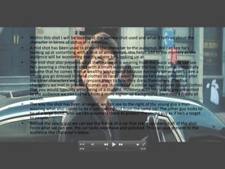 •   Within this shot I will be looking at the camera shot used and what it tells us about the
    character in terms of status and emotion.
•   A mid shot has been used to present the character to the audience. We can see he’s
    looking up at something with a look of amazement, this helps add to the mystery as the
    audience will be wondering exactly where he’s looking up at.
•   The mid shot also presents what the character is wearing from the waist up. We can see
    he’s wearing a checkered shirt with a smart waistcoat over the top. We can automatically
    assume that he comes from a wealthy background because normally we wouldn't’t see a
    young guy go dressed in these clothes as casual wear. Because he’s been presented after
    the other characters we can compare them to how they dress themselves. The four
    characters we met in previous scenes are students of a similar age that wear casual clothes
    that you would typically wear being of a student. However with this young guy presented
    to the audience we can say he’s from a more higher up background, born into a family of
    wealth.
•   The way the shot has been arranged, we can see to the right of the young guy a man
    wearing what also seems to be a suit coming out from the same car. The other guy looks to
    be of a large build, who we can assume is there to protect the young guy as if he’s a target
    to people.
•   Behind the young guy we can see the frame of a car that takes up nearly half of the shot.
    From what we can see, the car looks expensive and polished. This can also present to the
    audience the character's status.
 
