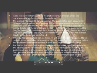 •   In this shot I will be looking at how the shot used shows emotion within the
    characters and the effect the has on the audience.
•   This shot is a POV from Hit Girls perspective. The audience has been placed in Hit
    Girls eyes to show exactly what she sees. This shot is good at capturing emotion on
    the villains faces and even Kick Ass. The three characters here are all shown to be
    looking directly into the cameras eyes, in reality Hit Girls eyes. The audience looking
    from her perspective can tell that she is feared by them, the look of worry and fear in
    their facial expressions. The way the villains take their attention of Kick Ass and look
    directly at her shows how she is feared.
•   This is the first scene where Kick Ass meats Hit Girl. Even though he’s supposed to be
    the hero in this scene even he is scared of her. This shows that she is dominant to him
    and whatever happens from now the audience will know that she is in control.
•   The director has used a high angle to show the villains and Kick Ass looking up at her.
    This emphasizes the idea that she is more dominant and important than they are. The
    audience will also feel like they are now in control as they seem like there feared
    from their view as the villains are looking directly into the audience’s eyes, a
    connection has been established, the attention of the viewer has been caught.
 