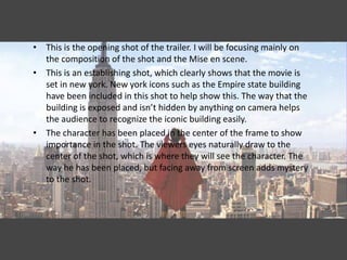 • This is the opening shot of the trailer. I will be focusing mainly on
  the composition of the shot and the Mise en scene.
• This is an establishing shot, which clearly shows that the movie is
  set in new york. New york icons such as the Empire state building
  have been included in this shot to help show this. The way that the
  building is exposed and isn’t hidden by anything on camera helps
  the audience to recognize the iconic building easily.
• The character has been placed in the center of the frame to show
  importance in the shot. The viewers eyes naturally draw to the
  center of the shot, which is where they will see the character. The
  way he has been placed, but facing away from screen adds mystery
  to the shot.
 