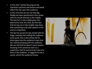 •   In this shot I will be focusing on the
    characters position and actions and what
    effect this has upon the audience.
•   In this mid shot we can see that Big
    Daddy has been positioned in the center
    with his mouth directly in the middle.
    The fact he’s in the middle gives him
    dominance over the shot, but the fact
    that his lips are in the middle may show
    that something to do with speech in this
    scene is important.
•   The fact he purses his lips closed with his
    finger indicates he’s telling the audience
    to be quiet, this is also shown by his
    direct gaze into the audience’s eyes that
    he’s communicating with the audience.
    We can tell that he doesn’t want anyone
    knowing of his existence even as a
    superhero, that he wants to be more of a
    hero in the shadows. It suggests he has a
    secret, which the audience knows.
 