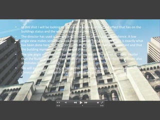 •   In this shot I will be looking at the camera angle used and the effect that has on the
    buildings status and the way the audience view it.
•   The director has used a low angle to present the building to the audience. A low
    angle view makes something look more superior to the audience, this is exactly what
    has been done here, the director wants the audience to feel less important and that
    the building represents high status and power.
•   The low angle also captures buildings that are next to the tower. They are smaller
    than the building in the center, which shows they are less important. The tower also
    dominates its surroundings.
•   We will associate a building as tall as this with a large firm or company or owned by
    someone who holds a great deal of wealth to their name.
 