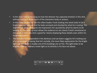 •   In this shot I will be focusing on how the director has captured emotion in this shot
    without having to show much of the characters body or actions.
•   In this close up shot we see the villain leader, Frank looking into what looks to be a
    bright light. We can see that he looks annoyed and shocked by what he is seeing. The
    slight frown on his face gives the impression he’s puzzled by what he seems to be
    looking at. The close up shot allows the audience to see clearly Frank’s emotional at
    this point in time, the shot is good for clearly displaying these details seen within his
    facial expressions.
•   The fact that he’s suspended in the darkness and sat down suggests he’s looking out
    of a car window. Knowing that he’s outside, the more likely explanation for the bright
    light and the shock is maybe one of his buildings are on fire. The light looks to be
    brighter than an ordinary street light as its directly in his face not above.
 