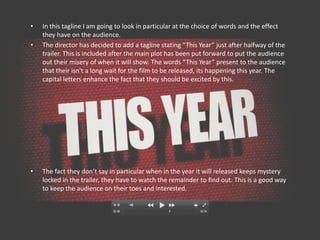•   In this tagline I am going to look in particular at the choice of words and the effect
    they have on the audience.
•   The director has decided to add a tagline stating “This Year” just after halfway of the
    trailer. This is included after the main plot has been put forward to put the audience
    out their misery of when it will show. The words “This Year” present to the audience
    that their isn't a long wait for the film to be released, its happening this year. The
    capital letters enhance the fact that they should be excited by this.




•   The fact they don’t say in particular when in the year it will released keeps mystery
    locked in the trailer, they have to watch the remainder to find out. This is a good way
    to keep the audience on their toes and interested.
 