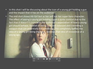• In this shot I will be discussing about the icon of a young girl holding a gun
  and the impact that it has on the audience.
• The mid shot shows Hit Girl but as her self not her super hero character.
  The effect of seeing a young girl holding a gun is quite comical due to the
  fact that it doesn't’t cross with the audience’s expectation of how a young
  girl should behave. Instead of being cute and innocent she's wielding a
  weapon that can potentially kill somebody. This completely baffles the
  idea of a young girl being innocent, destroys that idea of innocence at a
  young age.
 