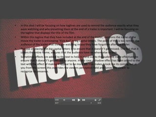 •   In this shot I will be focusing on how taglines are used to remind the audience exactly what they
    were watching and why presetting them at the end of a trailer is important. I will be focusing on
    the tagline that displays the title of the film.
•   Within this tagline that they have included at the end of the trailer, mentions the name of the
    movie the trailer is previewing “Kick Ass” in big capital letters. The point of this is too remind the
    audience of the trailer that they are watching incase they have forgotten after the trailer.
•   The use of placing it in big capital letters is to ensure that it doesn't’t get missed. The fact that it
    covers the entire frame, ensures that the audience have no where else to look.
•   Sometimes effects are added to the text to help it stand out to the audience more effectively to
    ensure that it doesn't’t get missed by anyone. In this case a shadow effect has been added to the
    text with the effect of making it appear to be more 3D. This makes it look like its coming out at
    you from the screen, this overrides the viewers perception field and forces the viewer to
    recognize its presence.
 