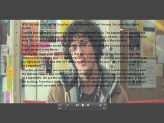 •   With this mid shot I will be focusing on the composition and the way the camera has been
    placed.
•   The mid shot helps the audience to identify the character easily. The audience can see what the
    character is wearing, this can help them to identify the characters job role, class status or fashion
    style. This information can allow us to gain a quick understanding of the character.
•   The character has been placed in the center of the shot to show the character as the most
    important part of the frame.
•   The way the camera has been placed so that the audience is facing the character, makes the
    audience feel like there apart of the conversation. The way he’s looking away from the camera to
    our right gives us the idea that he’s talking to someone else, he says “Why hasn’t anyone tried to
    be a superhero?”.
•   From the previous shot, we were faced with a character we didn't’t know the face of. From what
    the character says in this scene we can tell that he’s puzzled with why no one has attempted to
    be a superhero. We put the two scenes together and we can assume that he’s the one on top of
    the building. From these shots the audience can put a story together, whether or not its true we
    don’t know until we watch the film, this just helps to build on mystery.
 