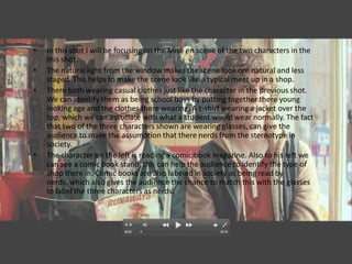 •   In this shot I will be focusing on the Mise en scene of the two characters in the
    this shot.
•   The natural light from the window makes the scene look ore natural and less
    staged. This helps to make the scene look like a typical meet up in a shop.
•   There both wearing casual clothes just like the character in the previous shot.
    We can identify them as being school boys by putting together there young
    looking age and the clothes there wearing. A t-shirt wearing a jacket over the
    top, which we can associate with what a student would wear normally. The fact
    that two of the three characters shown are wearing glasses, can give the
    audience to make the assumption that there nerds from the stereotype in
    society.
•   The character on the left is reading a comic book magazine. Also to his left we
    can see a comic book stand, this can help the audience to identify the type of
    shop there in. Comic books are also labeled in society as being read by
    nerds, which also gives the audience the chance to match this with the glasses
    to label the three characters as nerds.
 