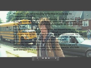 •   Within this shot I will be focusing on the Mise en scene and the
    composition of the shot.
•   In this shot we can now verify that the character is a student. This is marked
    by the rucksack he is carrying on his back, which we can only see the straps
    of. The director didn't’t need to show all of the bag as we can identify it just
    by the straps.
•   The school bus on the left hand side of him has stopped by the side of the
    road, the doors have been left open even though no one is on the bus. We
    can assume that he has just come from the bus, but isn't in a rush. The fact
    that no one from the bus is in the shot, we can assume they all rushed into
    school, however the main character has kept a slow pace.
•   We can see behind him in the top right hand side a student is running
    towards the school. With this is mind we can see that he is late and is
    worried about it. We can compare this to the main character who looks
    quite laid back with a “I don’t care” look on his face.
 