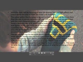 •   With this shot I will be focusing on how the director has used light effects and
    colour within the shot to make the mask look important.
•   The colour within the shot plays a big part is making something stand out more
    than the rest. In almost the entire left side part of the frame we are presented
    with the main characters brown hair. This may have been chosen to give the
    frame a darkness part to it, which would make the remainder within the frame
    look lighter. In the right hand side of the frame we can see him holding the
    superhero mask. The bright colours help it to stand out against the rest of the
    shot, this draws the viewers eye straight to the mask, this gives it a sense of
    possession and importance over the frame and the viewers eye.
•   The way the light has hit the mask and his hands within the shot also allows the
    mask take the viewers eye and importance from the remaining parts of the
    frame. The light has been placed so it shines directly above the mask and places
    light emphasis on the eyes. The eyes on a superhero's mask reveal the
    characters identity so being the most important part of the costume. This could
    be what the light tries to reveal, the importance of what he is holding in front of
    him.
 