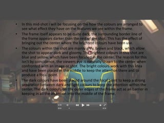 •   In this mid-shot I will be focusing on the how the colours are arranged to
    see what effect they have on the features we see within the frame.
•   The frame itself appears to be quite dark, the surrounding border line of
    the frame appears darker than the rest of the shot. This has the effect of
    bringing out the center where the brightest colours have been use.
•   The colours within the shot are mainly grey, brown and black, which allow
    the shot to appear dark and gloomy. The brightest colours in this shot are
    blue and yellow, which have been focused in the center. The reason for this
    isn’t by coincidence, the viewers eye is naturally drawn to the center when
    confronted with an image or shot. The bright colours work with this idea
    and have been placed in the middle to keep the attention there and to
    produce a focal point.
•   The dark colours have been placed around the focal point to keep a strong
    separation between dark and light colours to keep the attention within the
    center. The dark colours on the outer edges of the frame act as an barrier in
    keeping in all the attention into the middle of the frame.
 