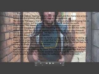 •   In this shot I will be looking at the type of shot used and the characters actions
    within the shot and the effect they have on the audience.
•   The director has used a mid shot/Close up of the main character showing him in
    his casual clothes, but he’s taking them off to reveal his Kick Ass outfit
    underneath. This reveals his identity to the audience as there eyes are
    positioned towards the center the first thing there'll see is his Kick Ass outfit.
•   Within this shot the character appears to be walking at a fast pace towards
    where the camera is positioned. The fact he isn’t slowing down in the scene
    makes him appear to be more fearless.
•   Within the mid-shot we can see his hands running along his side are raising up
    towards his torso. This could be a sign that he is preparing to fight, the way the
    camera stands for somebody or somewhere, makes the audience feel that he's
    coming for them, adding to the tension.
•   The shot makes the audience feel more involved with the character, that he’s
    noticed them and is coming for them. If a long shot was used I feel that there
    would be a long pause before he would be close enough for the camera to
    react, however when he’s this close the audience has no time to react.
 