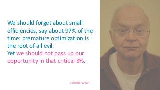 Donald E. Knuth
We should forget about small
efficiencies, say about 97% of the
time: premature optimization is
the root of all evil.
Yet we should not pass up our
opportunity in that critical 3%.
5
 