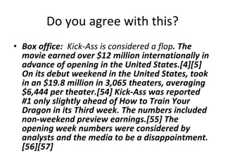 Do you agree with this? Box office:  Kick-Ass is considered a flop . The movie earned over $12 million internationally in advance of opening in the United States.[4][5] On its debut weekend in the United States, took in an $19.8 million in 3,065 theaters, averaging $6,444 per theater.[54] Kick-Ass was reported #1 only slightly ahead of How to Train Your Dragon in its Third week. The numbers included non-weekend preview earnings.[55] The opening week numbers were considered by analysts and the media to be a disappointment.[56][57] 