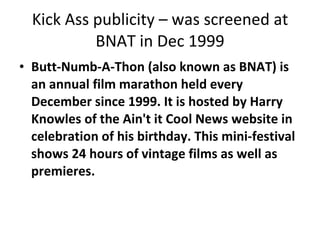 Kick Ass publicity – was screened at BNAT in Dec 1999 Butt-Numb-A-Thon (also known as BNAT) is an annual film marathon held every December since 1999. It is hosted by Harry Knowles of the Ain't it Cool News website in celebration of his birthday. This mini-festival shows 24 hours of vintage films as well as premieres. 