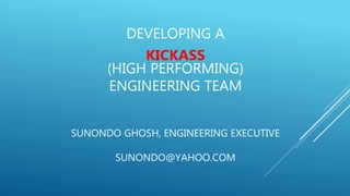 DEVELOPING A
KICKASS
(HIGH PERFORMING)
ENGINEERING TEAM
SUNONDO GHOSH, ENGINEERING EXECUTIVE
SUNONDO@YAHOO.COM
 