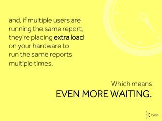 Which means
EVEN MORE WAITING.
and, if multiple users are
running the same report,
they’re placing extra load
on your hardware to
run the same reports
multiple times.
 
