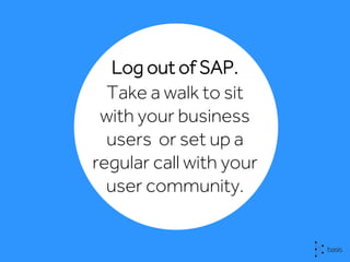 Log out of SAP.
Take a walk to sit
with your business
users or set up a
regular call with your
user community.
 