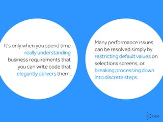It’s only when you spend time
really understanding
business requirements that
you can write code that
elegantly delivers them.
Many performance issues
can be resolved simply by
restricting default values on
selections screens, or
breaking processing down
into discrete steps.
 