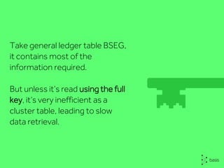 Take general ledger table BSEG,
it contains most of the
information required.
But unless it’s read using the full
key, it’s very inefficient as a
cluster table, leading to slow
data retrieval.
 