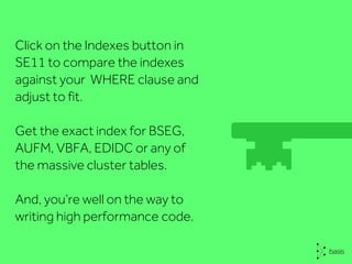 Click on the Indexes button in
SE11 to compare the indexes
against your WHERE clause and
adjust to fit.
Get the exact index for BSEG,
AUFM, VBFA, EDIDC or any of
the massive cluster tables.
And, you’re well on the way to
writing high performance code.
 