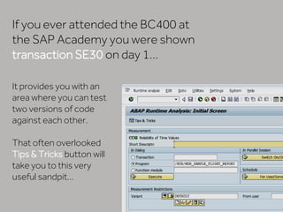 It provides you with an
area where you can test
two versions of code
against each other.
That often overlooked
Tips & Tricks button will
take you to this very
useful sandpit…
If you ever attended the BC400 at
the SAP Academy you were shown
transaction SE30 on day 1…
 