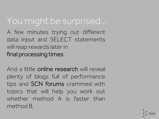 A few minutes trying out different
data input and SELECT statements
will reap rewards later in
final processing times.
And a little online research will reveal
plenty of blogs full of performance
tips and SCN forums crammed with
topics that will help you work out
whether method A is faster than
method B.
You might be surprised…
 