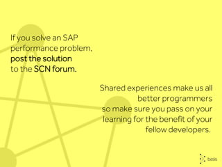 Shared experiences make us all
better programmers
so make sure you pass on your
learning for the benefit of your
fellow developers.
If you solve an SAP
performance problem,
post the solution
to the SCN forum.
 