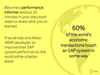 Become a performance
informer and put 10
minutes in your diary each
week to share what you’ve
learned.
If we all help one fellow
ABAP developer to
improve their SAP
system performance, the
world will be a better
place.
60%
of the world’s
economic
transactions touch
an SAP system in
some way
 