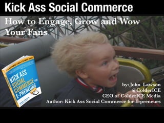 Get the book: bit.ly/kickasssocialbook Contact: john@colderice.com
Kick Ass Social Commerce
How to Engage, Grow and Wow
Your Fans
by: John Lawson 
@ColderICE 
CEO of ColderICE Media  
Author: Kick Ass Social Commerce for E-preneurs 
 