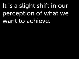 It is a slight shift in our
perception of what we
want to achieve.
 
