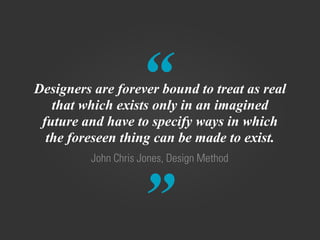 “
”
John Chris Jones, Design Method
Designers are forever bound to treat as real
that which exists only in an imagined
future and have to specify ways in which
the foreseen thing can be made to exist.
 