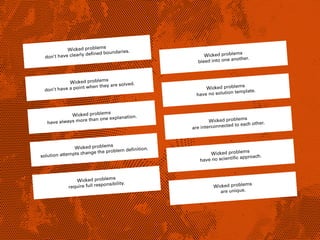 Wicked problems
don’t have clearly deﬁned boundaries.
Wicked problems
don’t have a point when they are solved.
Wicked problems
have always more than one explanation.
Wicked problems
solution attempts change the problem deﬁnition.
Wicked problems
require full responsibility.
Wicked problems
bleed into one another.
Wicked problems
have no solution template.
Wicked problems
are interconnected to each other.
Wicked problems
have no scientiﬁc approach.
Wicked problems
are unique.
 