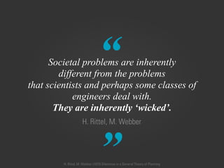 “
”
H. Rittel, M. Webber
Societal problems are inherently
different from the problems  
that scientists and perhaps some classes of
engineers deal with.
They are inherently ‘wicked’.
H. Rittel, M. Webber (1973) Dilemmas in a General Theory of Planning
 