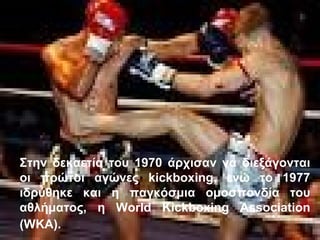 Στην δεκαετία του 1970 άρχισαν να διεξάγονται
οι πρώτοι αγώνες kickboxing, ενώ το 1977
ιδρύθηκε και η παγκόσμια ομοσπονδία του
αθλήματος, η World Kickboxing Association
(WKA).
 