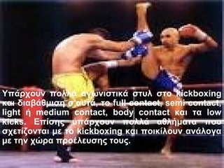 Υπάρχουν πολλά αγωνιστικά στυλ στο kickboxing
και διαβάθμιση σ'αυτά, το full contact, semi contact,
light ή medium contact, body contact και τα low
kicks. Επίσης υπάρχουν πολλά αθλήματα που
σχετίζονται με το kickboxing και ποικίλουν ανάλογα
με την χώρα προέλευσης τους.
 
