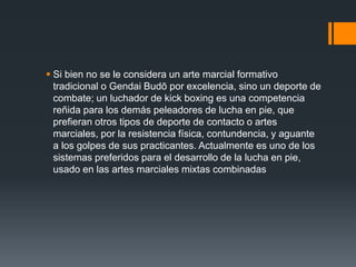  Si bien no se le considera un arte marcial formativo 
tradicional o Gendai Budō por excelencia, sino un deporte de 
combate; un luchador de kick boxing es una competencia 
reñida para los demás peleadores de lucha en pie, que 
prefieran otros tipos de deporte de contacto o artes 
marciales, por la resistencia física, contundencia, y aguante 
a los golpes de sus practicantes. Actualmente es uno de los 
sistemas preferidos para el desarrollo de la lucha en pie, 
usado en las artes marciales mixtas combinadas 
 