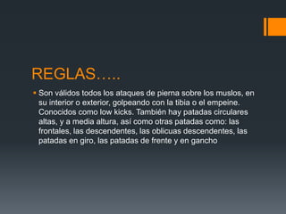 REGLAS….. 
 Son válidos todos los ataques de pierna sobre los muslos, en 
su interior o exterior, golpeando con la tibia o el empeine. 
Conocidos como low kicks. También hay patadas circulares 
altas, y a media altura, así como otras patadas como: las 
frontales, las descendentes, las oblicuas descendentes, las 
patadas en giro, las patadas de frente y en gancho 
 