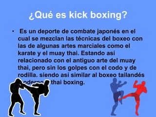 ¿Qué es kick boxing?
• Es un deporte de combate japonés en el
cual se mezclan las técnicas del boxeo con
las de algunas artes marciales como el
karate y el muay thai. Estando así
relacionado con el antiguo arte del muay
thai, pero sin los golpes con el codo y de
rodilla. siendo así similar al boxeo tailandés
moderno o thai boxing.
 