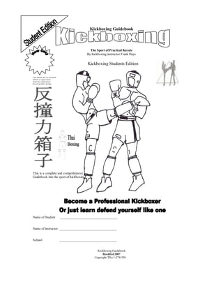 Kickboxing Guidebook
The Sport of Practical Karate
By kickboxing instructor Frank Hays
Kickboxing Students Edition
This material free for non-profit
Schools or organizations
Or private organizations
Receiving public funding
This is a complete and comprehensive
Guidebook into the sport of kickboxing
Name of Student ___________________________________
Name of instructor ___________________________________
School ___________________________________
Kickboxing Guidebook
Reedited2007
Copyright TXu 1-278-558
 