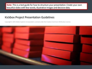 Kickbox Project Presentation Guidelines
Copyright © 2015 Adobe Systems Incorporated. Licensed under the Creative Commons Attribution License.
Note: This is a text guide for how to structure your presentation. Create your own
beautiful slides with few words, illustrative images and decisive data.
 