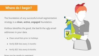 Where do I begin?
The foundation of any successful email segmentation
strategy is a clean, active, engaged foundation.
Kickbox identifies the good, the bad & the ugly email
addresses in your data.
● Clean email lists prior to holidays
● Verify B2B lists every 3 months
● Verify B2C lists every 6 months
 